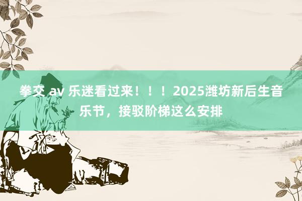 拳交 av 乐迷看过来！！！2025潍坊新后生音乐节，接驳阶梯这么安排