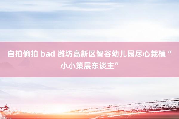 自拍偷拍 bad 潍坊高新区智谷幼儿园尽心栽植“小小策展东谈主”