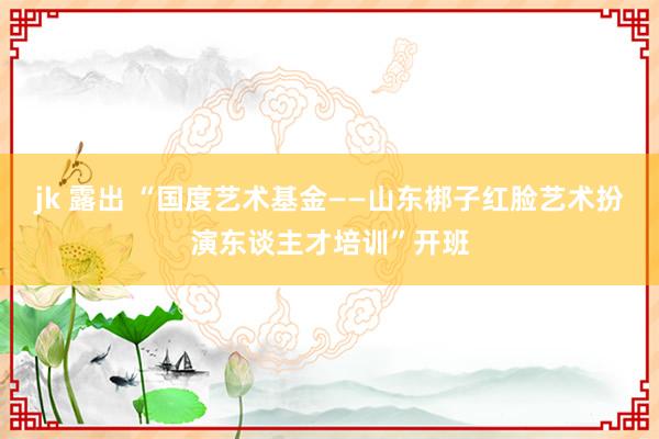 jk 露出 “国度艺术基金——山东梆子红脸艺术扮演东谈主才培训”开班