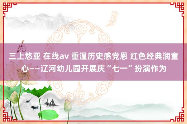 三上悠亚 在线av 重温历史感党恩 红色经典润童心——辽河幼儿园开展庆“七一”扮演作为
